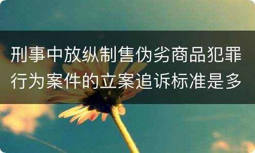 刑事中放纵制售伪劣商品犯罪行为案件的立案追诉标准是多少