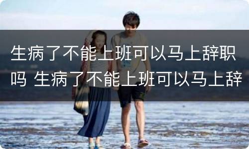 生病了不能上班可以马上辞职吗 生病了不能上班可以马上辞职吗怎么办