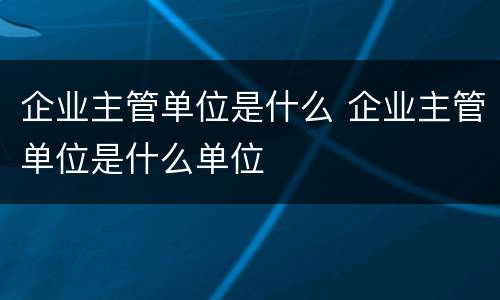 企业主管单位是什么 企业主管单位是什么单位