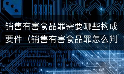 销售有害食品罪需要哪些构成要件（销售有害食品罪怎么判）