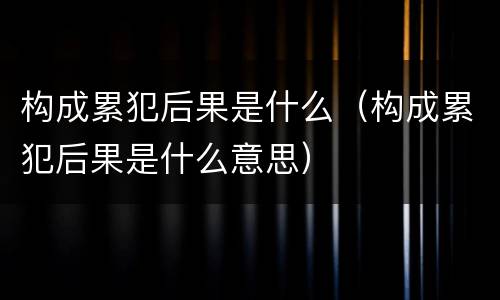 构成累犯后果是什么（构成累犯后果是什么意思）