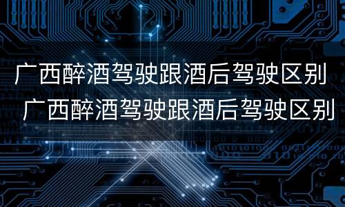 广西醉酒驾驶跟酒后驾驶区别 广西醉酒驾驶跟酒后驾驶区别在哪