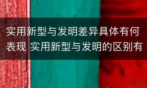 实用新型与发明差异具体有何表现 实用新型与发明的区别有哪些