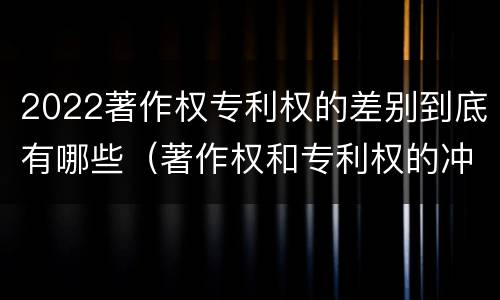 2022著作权专利权的差别到底有哪些（著作权和专利权的冲突）