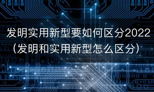 发明实用新型要如何区分2022（发明和实用新型怎么区分）