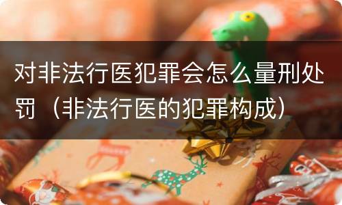 对非法行医犯罪会怎么量刑处罚（非法行医的犯罪构成）
