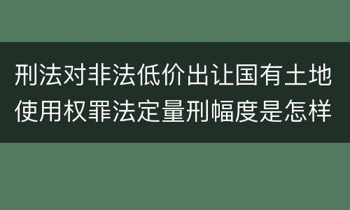 刑法对非法低价出让国有土地使用权罪法定量刑幅度是怎样