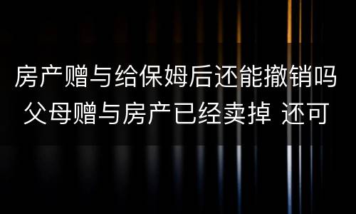 房产赠与给保姆后还能撤销吗 父母赠与房产已经卖掉 还可以撤销赠与吗