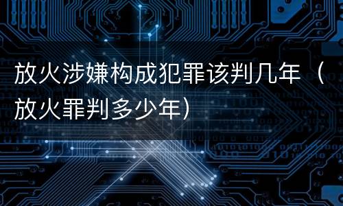 放火涉嫌构成犯罪该判几年（放火罪判多少年）