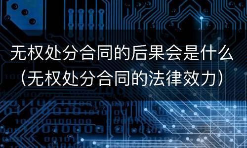 无权处分合同的后果会是什么（无权处分合同的法律效力）