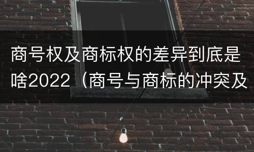 商号权及商标权的差异到底是啥2022（商号与商标的冲突及解决措施）
