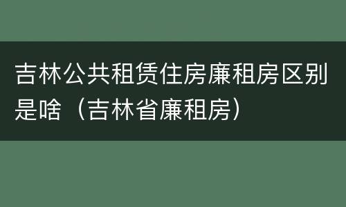 吉林公共租赁住房廉租房区别是啥（吉林省廉租房）
