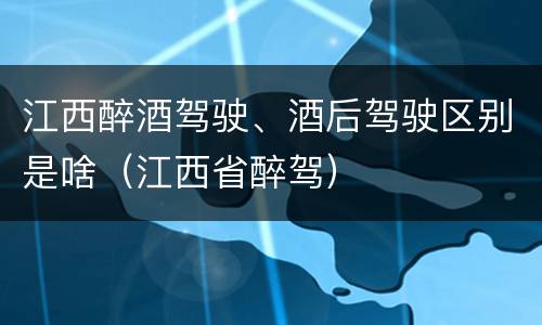 江西醉酒驾驶、酒后驾驶区别是啥（江西省醉驾）