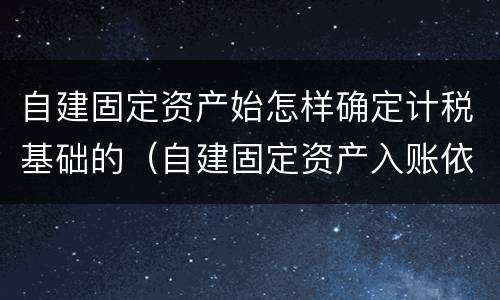 自建固定资产始怎样确定计税基础的（自建固定资产入账依据）