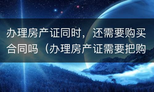 办理房产证同时，还需要购买合同吗（办理房产证需要把购房合同收缴吗?）