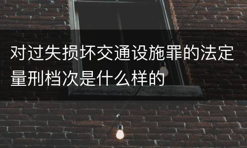 对过失损坏交通设施罪的法定量刑档次是什么样的