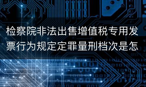 检察院非法出售增值税专用发票行为规定定罪量刑档次是怎样