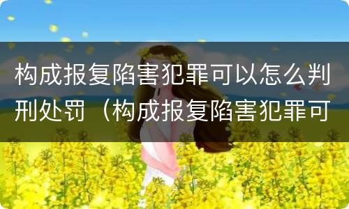 构成报复陷害犯罪可以怎么判刑处罚（构成报复陷害犯罪可以怎么判刑处罚吗）