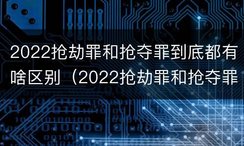 2022抢劫罪和抢夺罪到底都有啥区别（2022抢劫罪和抢夺罪到底都有啥区别呀）