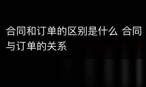 合同和订单的区别是什么 合同与订单的关系
