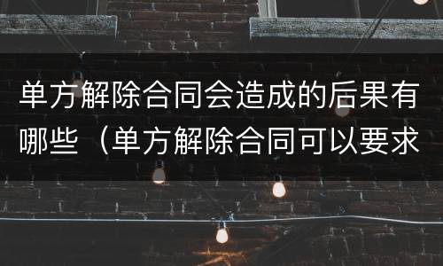 单方解除合同会造成的后果有哪些（单方解除合同可以要求哪些赔偿）