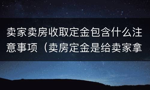卖家卖房收取定金包含什么注意事项（卖房定金是给卖家拿着吗）