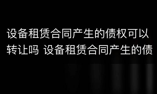 设备租赁合同产生的债权可以转让吗 设备租赁合同产生的债权可以转让吗