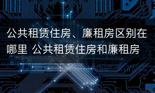 公共租赁住房、廉租房区别在哪里 公共租赁住房和廉租房
