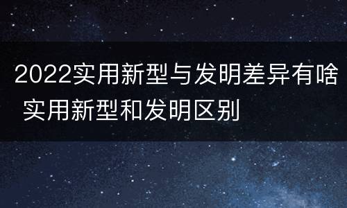 2022实用新型与发明差异有啥 实用新型和发明区别