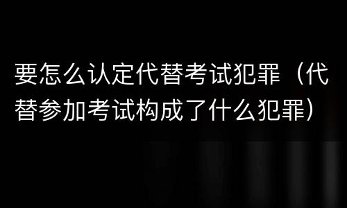 要怎么认定代替考试犯罪（代替参加考试构成了什么犯罪）