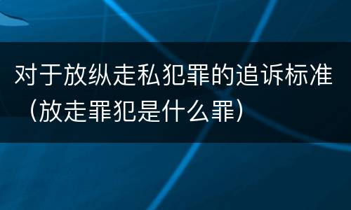 对于放纵走私犯罪的追诉标准（放走罪犯是什么罪）