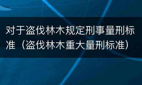 对于盗伐林木规定刑事量刑标准（盗伐林木重大量刑标准）