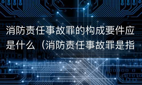 消防责任事故罪的构成要件应是什么（消防责任事故罪是指违反什么）