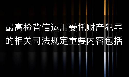 最高检背信运用受托财产犯罪的相关司法规定重要内容包括什么