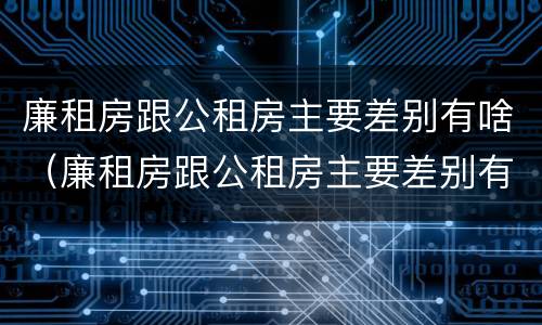 廉租房跟公租房主要差别有啥（廉租房跟公租房主要差别有啥不同）