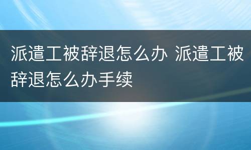 派遣工被辞退怎么办 派遣工被辞退怎么办手续