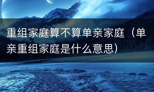 重组家庭算不算单亲家庭（单亲重组家庭是什么意思）