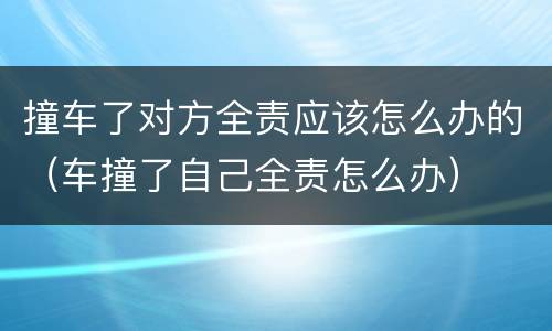 撞车了对方全责应该怎么办的（车撞了自己全责怎么办）