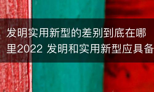 发明实用新型的差别到底在哪里2022 发明和实用新型应具备的条件