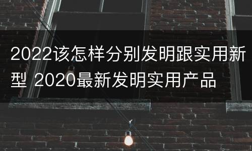 2022该怎样分别发明跟实用新型 2020最新发明实用产品