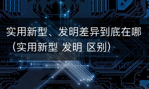 实用新型、发明差异到底在哪（实用新型 发明 区别）