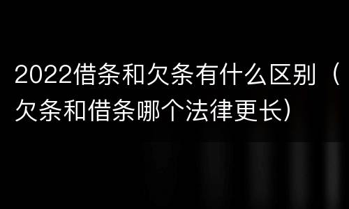 2022借条和欠条有什么区别（欠条和借条哪个法律更长）