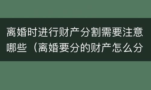 离婚时进行财产分割需要注意哪些（离婚要分的财产怎么分）