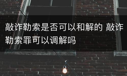 敲诈勒索是否可以和解的 敲诈勒索罪可以调解吗