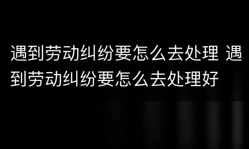 遇到劳动纠纷要怎么去处理 遇到劳动纠纷要怎么去处理好