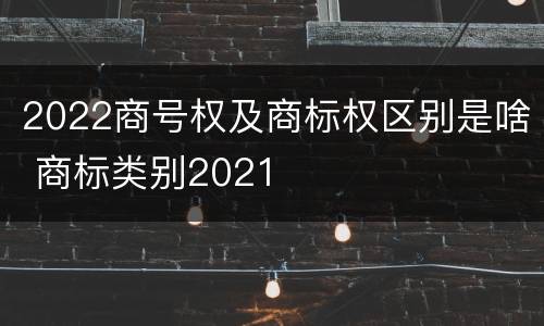 2022商号权及商标权区别是啥 商标类别2021