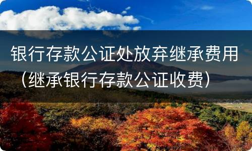 银行存款公证处放弃继承费用（继承银行存款公证收费）