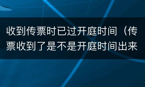 收到传票时已过开庭时间（传票收到了是不是开庭时间出来了）