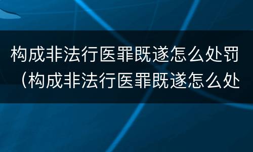 构成非法行医罪既遂怎么处罚（构成非法行医罪既遂怎么处罚的）