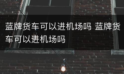 蓝牌货车可以进机场吗 蓝牌货车可以进机场吗